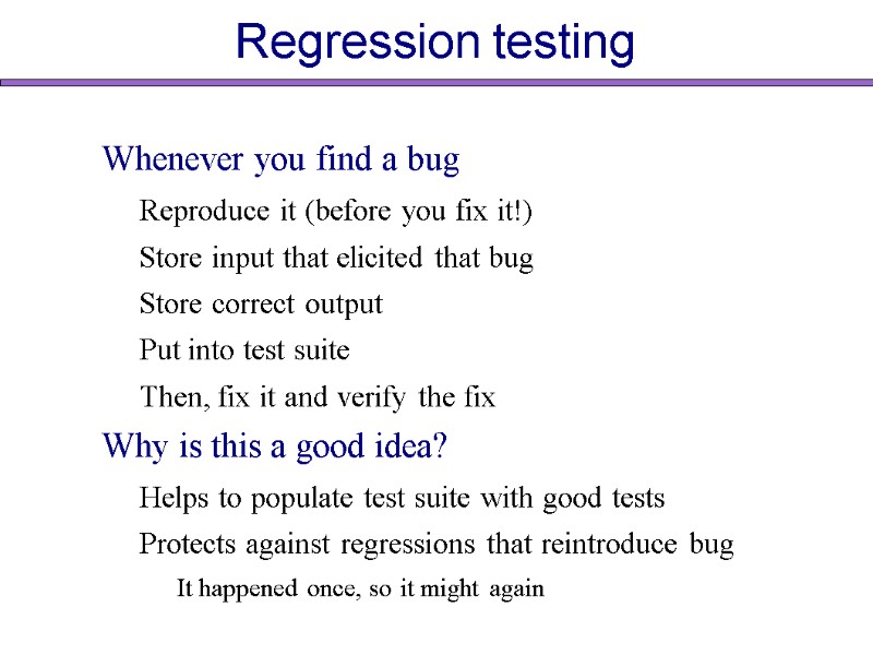 Regression testing Whenever you find a bug Reproduce it (before you fix it!) Store